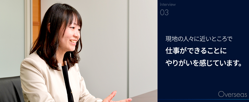 現地の人々に近いところで仕事ができることにやりがいを感じています。